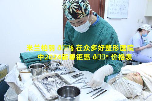 米兰柏羽 🐧 在众多好整形医院中2024新春钜惠 🌺 价格表优势如何哪家好呢